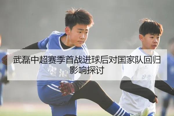 武磊中超赛季首战进球后对国家队回归影响探讨